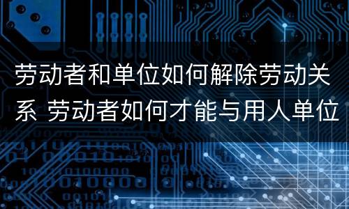 劳动者和单位如何解除劳动关系 劳动者如何才能与用人单位解除劳动合同