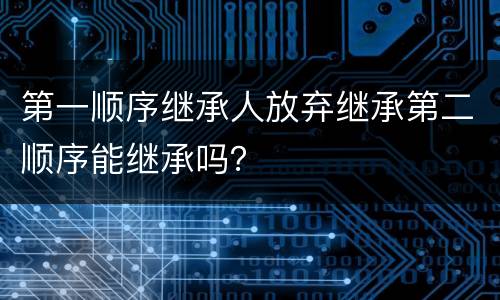 第一顺序继承人放弃继承第二顺序能继承吗？