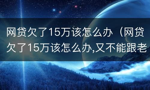 网贷欠了15万该怎么办（网贷欠了15万该怎么办,又不能跟老公说会跟我离婚）