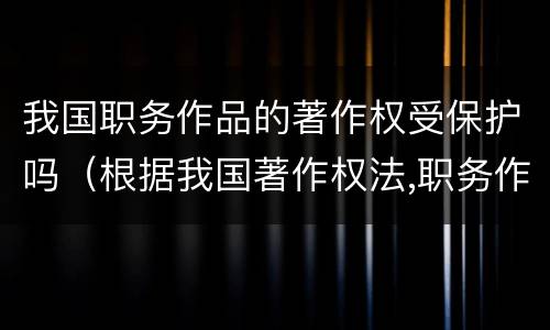 我国职务作品的著作权受保护吗（根据我国著作权法,职务作品的著作权）