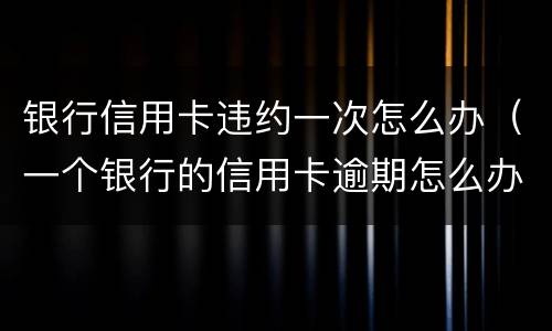 银行信用卡违约一次怎么办（一个银行的信用卡逾期怎么办）