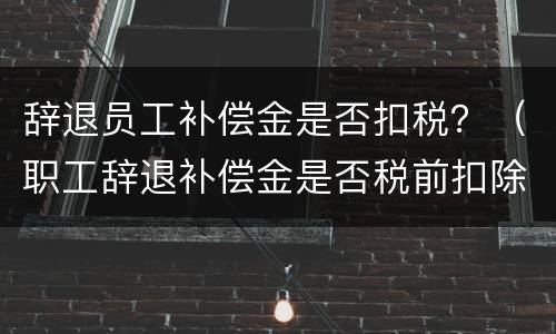 辞退员工补偿金是否扣税？（职工辞退补偿金是否税前扣除）