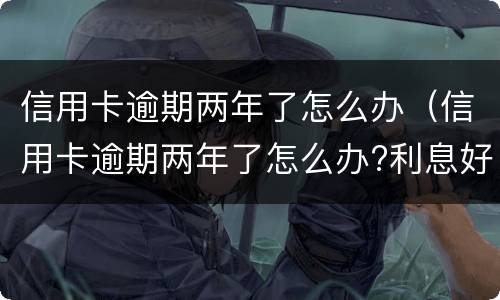 信用卡逾期两年了怎么办（信用卡逾期两年了怎么办?利息好多）