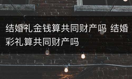结婚礼金钱算共同财产吗 结婚彩礼算共同财产吗