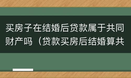 买房子在结婚后贷款属于共同财产吗（贷款买房后结婚算共同财产吗）