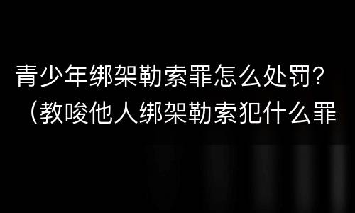 青少年绑架勒索罪怎么处罚？（教唆他人绑架勒索犯什么罪）