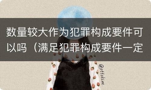 数量较大作为犯罪构成要件可以吗（满足犯罪构成要件一定犯罪吗）