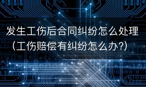发生工伤后合同纠纷怎么处理（工伤赔偿有纠纷怎么办?）