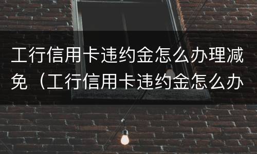 工行信用卡违约金怎么办理减免（工行信用卡违约金怎么办理减免申请）
