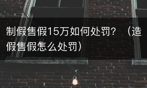 制假售假15万如何处罚？（造假售假怎么处罚）