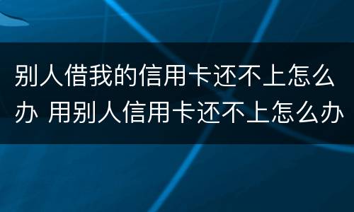 别人借我的信用卡还不上怎么办 用别人信用卡还不上怎么办