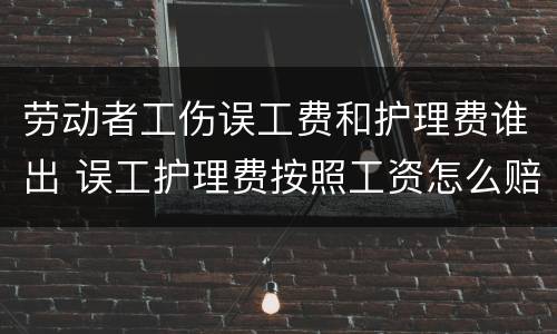 劳动者工伤误工费和护理费谁出 误工护理费按照工资怎么赔偿