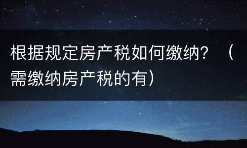 根据规定房产税如何缴纳？（需缴纳房产税的有）