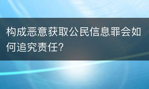 构成恶意获取公民信息罪会如何追究责任?