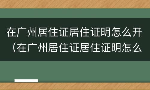 在广州居住证居住证明怎么开（在广州居住证居住证明怎么开具）