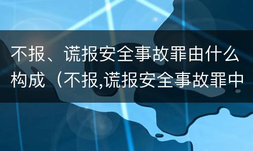 不报、谎报安全事故罪由什么构成（不报,谎报安全事故罪中,其负有报告职责）