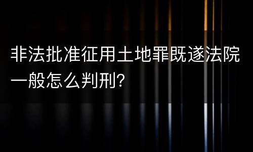 非法批准征用土地罪既遂法院一般怎么判刑？