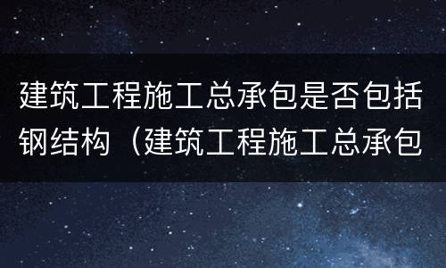 建筑工程施工总承包是否包括钢结构（建筑工程施工总承包包含钢结构吗）