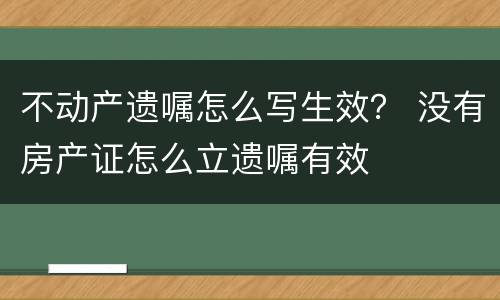 不动产遗嘱怎么写生效？ 没有房产证怎么立遗嘱有效
