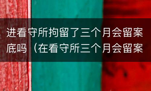进看守所拘留了三个月会留案底吗（在看守所三个月会留案底吗）