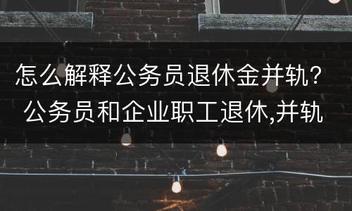 怎么解释公务员退休金并轨？ 公务员和企业职工退休,并轨