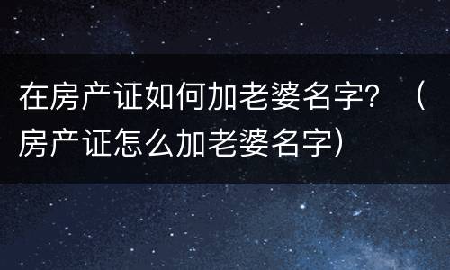 在房产证如何加老婆名字？（房产证怎么加老婆名字）
