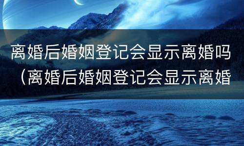 离婚后婚姻登记会显示离婚吗（离婚后婚姻登记会显示离婚吗是真的吗）