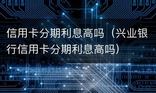 信用卡分期利息高吗（兴业银行信用卡分期利息高吗）