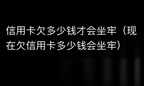 信用卡欠多少钱才会坐牢（现在欠信用卡多少钱会坐牢）
