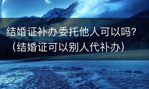 结婚证补办委托他人可以吗？（结婚证可以别人代补办）