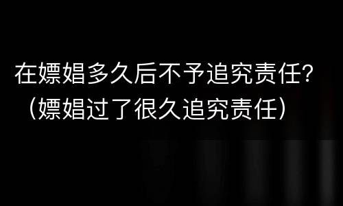 在嫖娼多久后不予追究责任？（嫖娼过了很久追究责任）