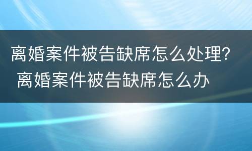 离婚案件被告缺席怎么处理？ 离婚案件被告缺席怎么办