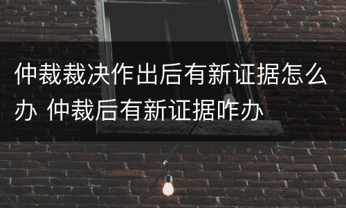 仲裁裁决作出后有新证据怎么办 仲裁后有新证据咋办