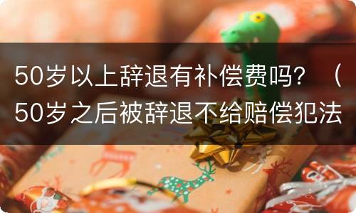 50岁以上辞退有补偿费吗？（50岁之后被辞退不给赔偿犯法吗）