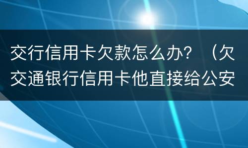 交行信用卡欠款怎么办？（欠交通银行信用卡他直接给公安局报案）