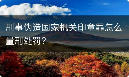 刑事伪造国家机关印章罪怎么量刑处罚?