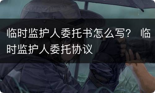 临时监护人委托书怎么写？ 临时监护人委托协议