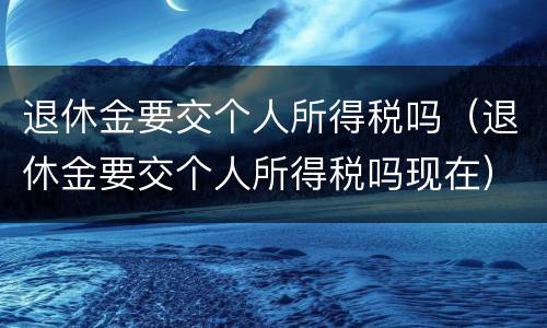 退休金要交个人所得税吗（退休金要交个人所得税吗现在）