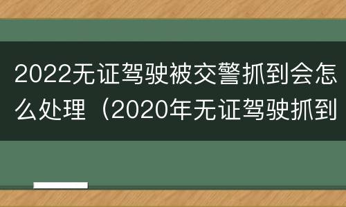 2022无证驾驶被交警抓到会怎么处理（2020年无证驾驶抓到怎么处罚）