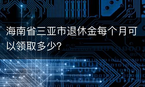 海南省三亚市退休金每个月可以领取多少？