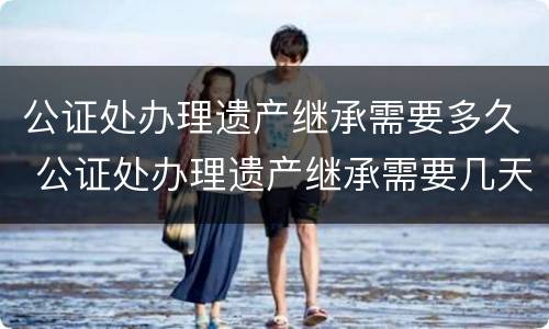 公证处办理遗产继承需要多久 公证处办理遗产继承需要几天