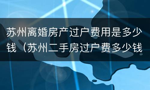 苏州离婚房产过户费用是多少钱（苏州二手房过户费多少钱）