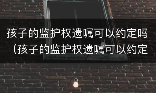 孩子的监护权遗嘱可以约定吗（孩子的监护权遗嘱可以约定吗有效吗）