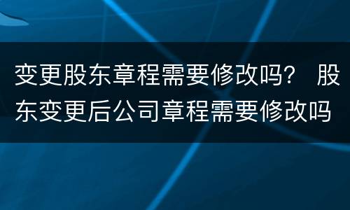 变更股东章程需要修改吗？ 股东变更后公司章程需要修改吗