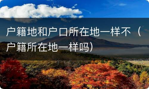 户籍地和户口所在地一样不（户籍所在地一样吗）