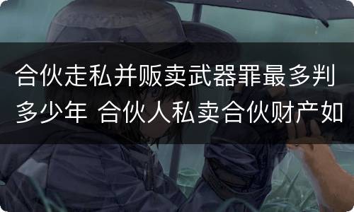 合伙走私并贩卖武器罪最多判多少年 合伙人私卖合伙财产如何取证