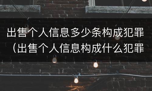 出售个人信息多少条构成犯罪（出售个人信息构成什么犯罪）