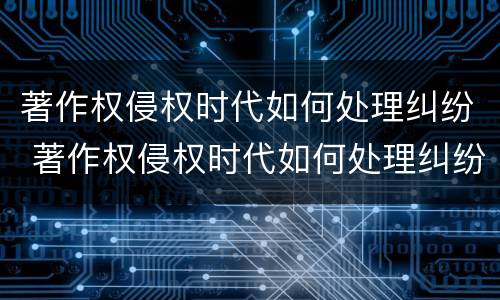 著作权侵权时代如何处理纠纷 著作权侵权时代如何处理纠纷问题