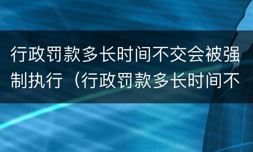 行政罚款多长时间不交会被强制执行（行政罚款多长时间不交会被强制执行呢）