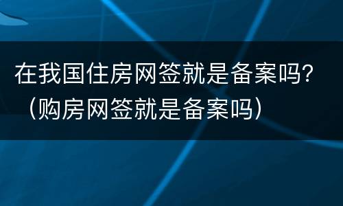 在我国住房网签就是备案吗？（购房网签就是备案吗）
